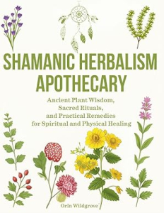 Shamanic Herbalism Apothecary: Ancient Plant Wisdom, Sacred Rituals, and Practical Remedies for Spiritual and Physical Healing
