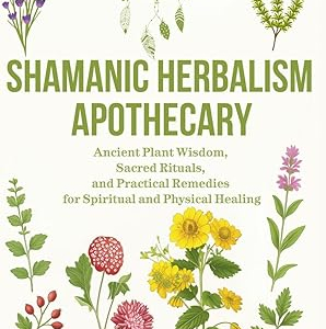 Shamanic Herbalism Apothecary: Ancient Plant Wisdom, Sacred Rituals, and Practical Remedies for Spiritual and Physical Healing